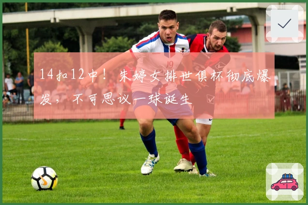 14扣12中！朱婷女排世俱杯彻底爆发，不可思议一球诞生