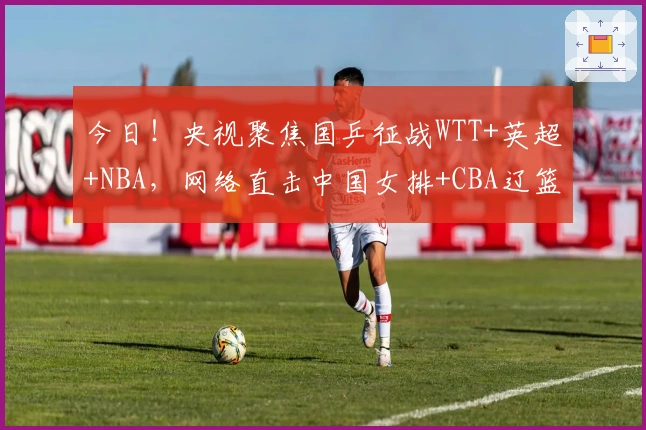 今日！央视聚焦国乒征战WTT+英超+NBA，网络直击中国女排+CBA辽篮