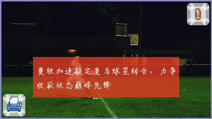 曼联加速敲定皇马球星转会，力争收获状态巅峰先锋