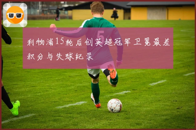 利物浦15轮后创英超冠军卫冕最差积分与失球纪录