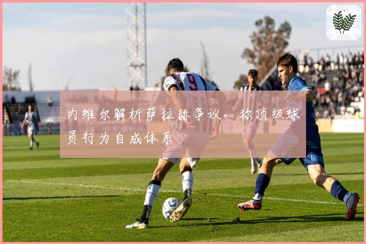 内维尔解析萨拉赫争议，称顶级球员行为自成体系